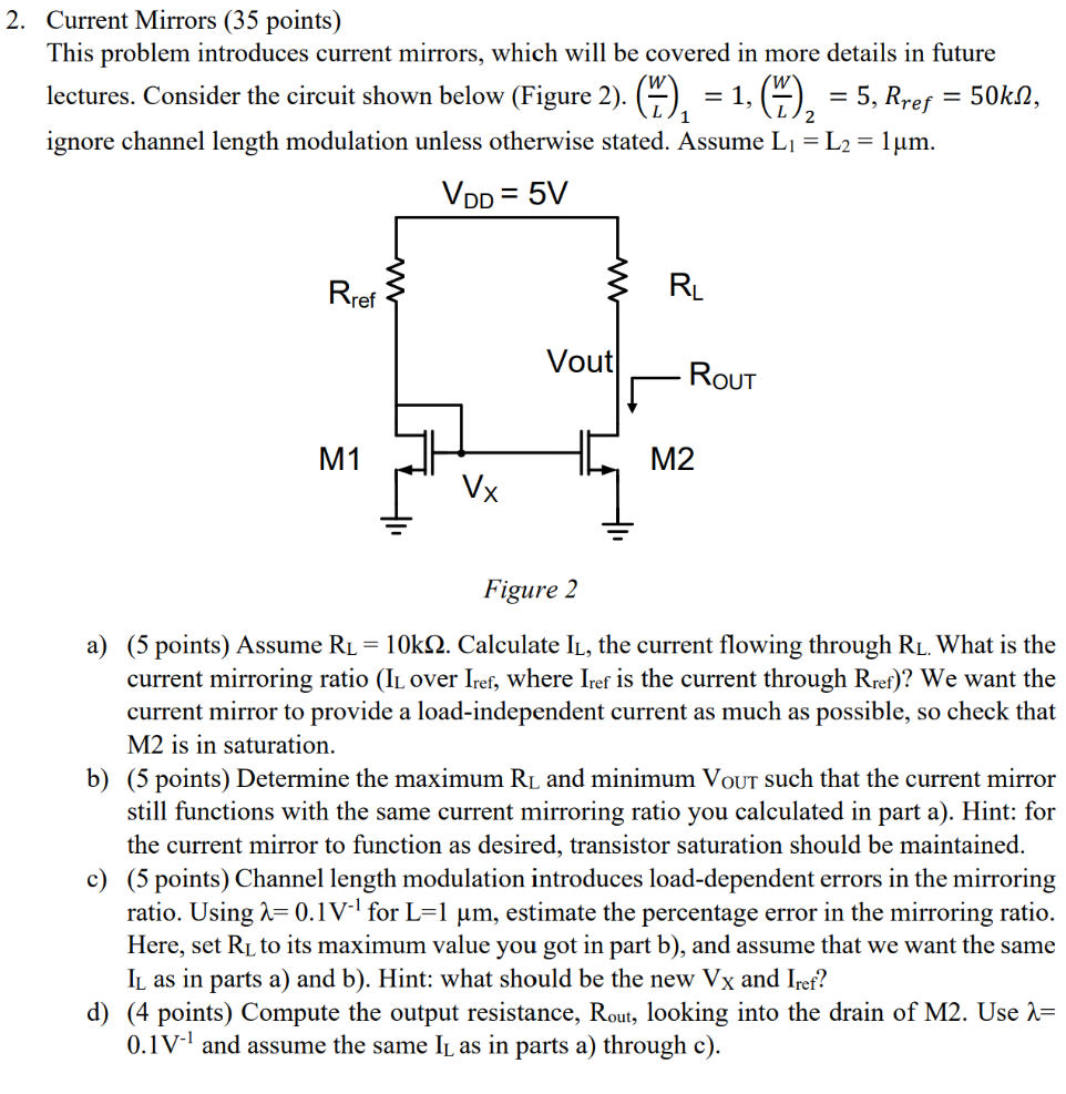 Current Mirrors (35 points) This problem introduces current mirrors, which will be covered in more details in future lectures. Consider the circuit shown below (Figure 2). (W/L)1 = 1, (W/L)2 = 5, Rref = 50 kΩ, ignore channel length modulation unless otherwise stated. Assume L1 = L2 = 1 μm. Figure 2 a) (5 points) Assume RL = 10 kΩ. Calculate IL, the current flowing through RL. What is the current mirroring ratio ( IL over Iref , where Iref is the current through Rref )? We want the current mirror to provide a load-independent current as much as possible, so check that M2 is in saturation. b) (5 points) Determine the maximum RL and minimum VOut such that the current mirror still functions with the same current mirroring ratio you calculated in part a). Hint: for the current mirror to function as desired, transistor saturation should be maintained. c) (5 points) Channel length modulation introduces load-dependent errors in the mirroring ratio. Using λ = 0.1 V−1 for L = 1 μm, estimate the percentage error in the mirroring ratio. Here, set RL to its maximum value you got in part b ), and assume that we want the same IL as in parts a) and b). Hint: what should be the new VX and Iref ? d) (4 points) Compute the output resistance, Rout, , looking into the drain of M2. Use λ = 0.1 V−1 and assume the same IL as in parts a) through c). e) (5 points) Now consider redesigning the previous current mirror with source-degenerated transistors as shown in Figure 3. Ignore channel length modulation and body effect ( Assume bulk is tied to source). Transistor sizes remain the same, (WL)1 = 1 and (WL)2 = 5. This circuit has been designed to have the same Iref as in part a). What should the value of Rs2 be if we want the same current mirroring ratio as in a)? f) (5 points) Similarly to part b, determine the maximum RL and minimum VOut such that the current mirror still functions with the same current mirroring ratio as in part e). g) (4 points) Now compute the output resistance, Rout , looking into the drain of M2 (using λ = 0.1 V−1 ). Assume IL as used in parts e) and f ). h) (2 points) Comparing the minimum output voltage and the output resistance of these two current mirrors, comment on the advantages and disadvantages of using source degeneration in a current mirror. Figure 3 