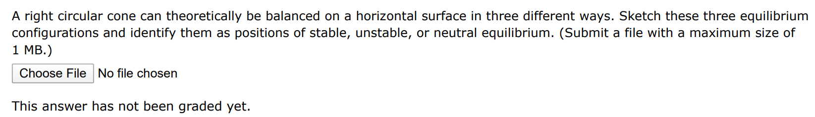 A right circular cone can theoretically be balanced on a horizontal surface in three different ways. Sketch these three equilibrium configurations and identify them as positions of stable, unstable, or neutral equilibrium. (Submit a file with a maximum size of 1 MB. ) Choose File No file chosen This answer has not been graded yet. 