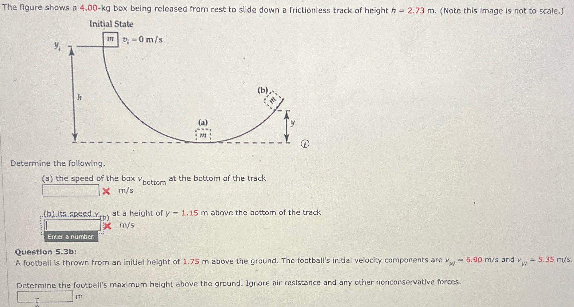The figure shows a 4.00-kg box being released from rest to slide down a frictionless track of height h = 2.73 m. (Note this image is not to scale. ) Determine the following. (a) the speed of the box vbottom at the bottom of the track m/s (b). its. speed v at a height of y = 1.15 m above the bottom of the track m/s. Question 5.3 b: A football is thrown from an initial height of 1.75 m above the ground. The football's initial velocity components are vxi = 6.90 m/s and vyi = 5.35 m/s. Determine the football's maximum height above the ground. Ignore air resistance and any other nonconservative forces. m