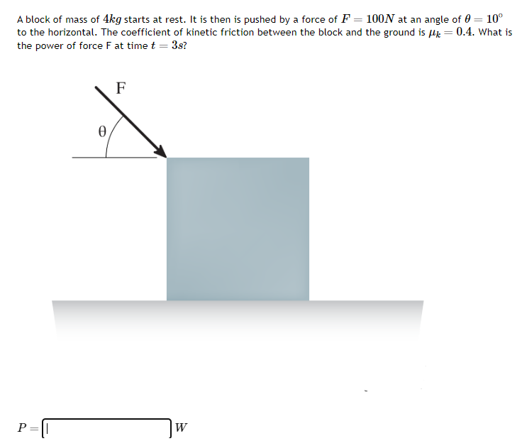 A block of mass of 4 kg starts at rest. It is then is pushed by a force of F = 100 N at an angle of θ = 10∘ to the horizontal. The coefficient of kinetic friction between the block and the ground is μk = 0.4. What is the power of force F at time t = 3 s? P = W