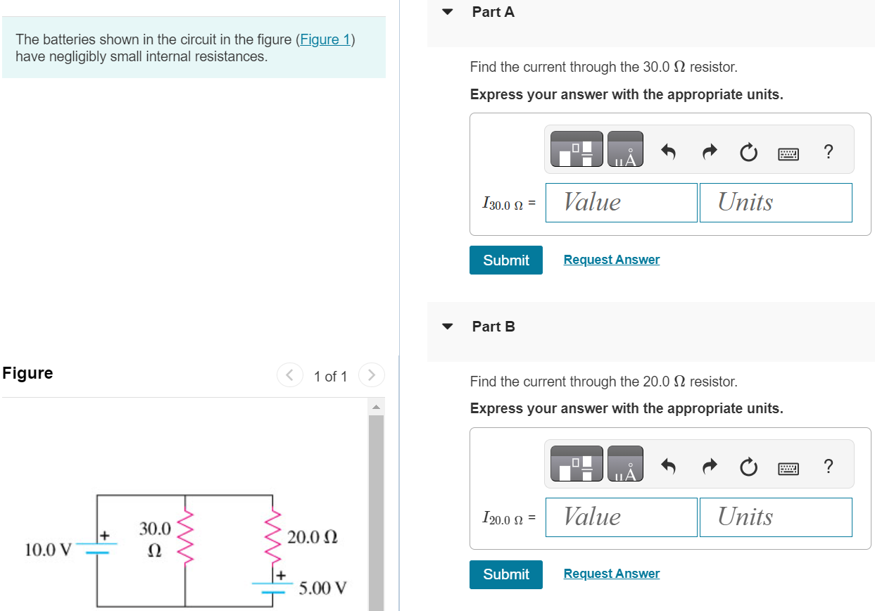 The batteries shown in the circuit in the figure (Figure 1) have negligibly small internal resistances. Figure 1 of 1 Part A Find the current through the 30.0 Ω resistor. Express your answer with the appropriate units. Submit Request Answer Part B Find the current through the 20.0 Ω resistor. Express your answer with the appropriate units. Submit Request Answer Part C Find the current through the 10.0 V battery. Express your answer with the appropriate units. 