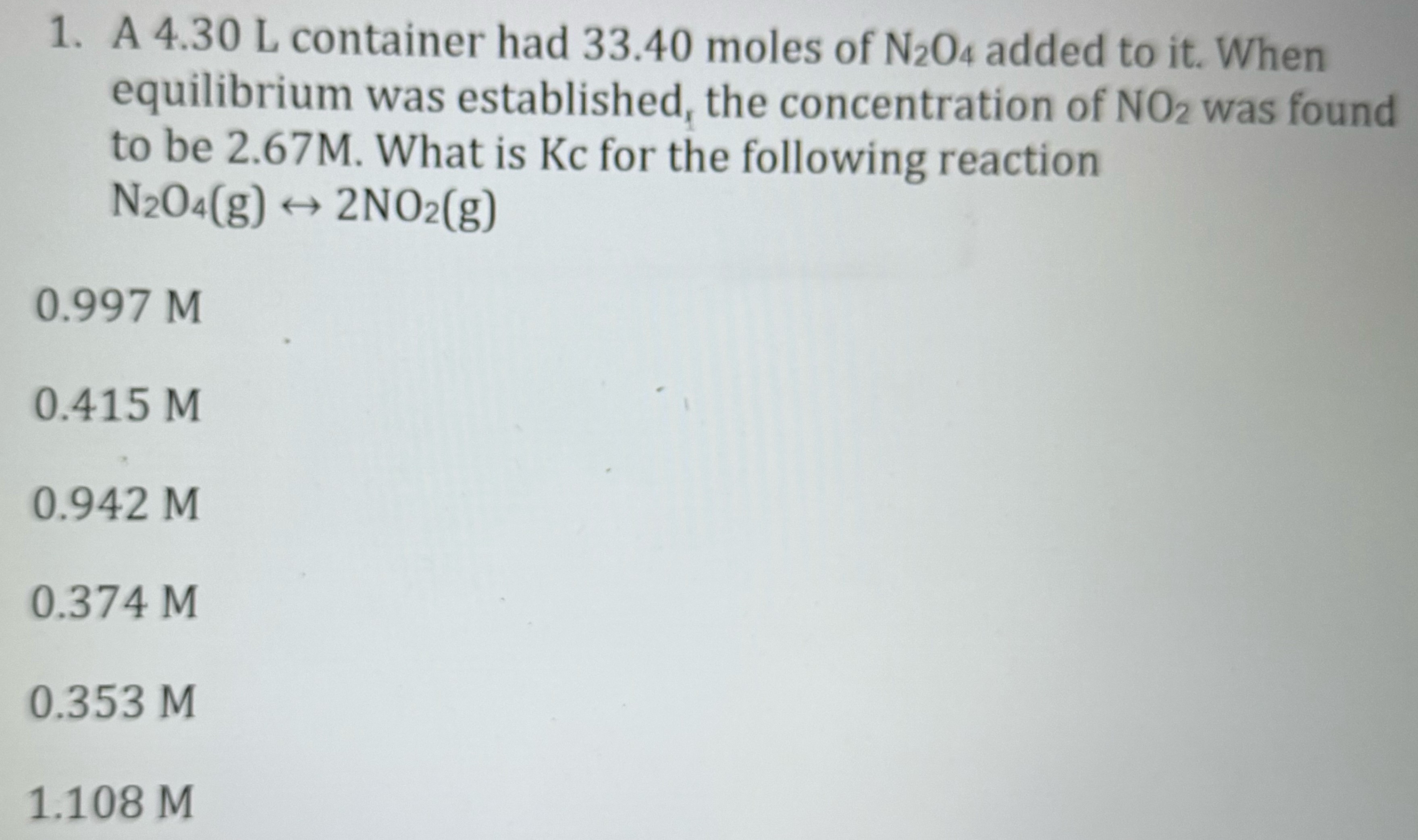 A 4.30 L container had 33.40 moles of N2O4 added to it. When equilibrium was established, the concentration of NO2 was found to be 2.67 M. What is Kc for the following reaction N2O4(g) ↔ 2NO2(g) 0.997 M 0.415 M 0.942 M 0.374 M 0.353 M 1.108 M