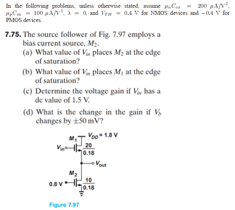 7.75. The source follower of Fig. 7.97 employs a bias current source, M2. (a) What value of Vin places M2 at the edge of saturation? (b) What value of Vin places M1 at the edge of saturation? (c) Determine the voltage gain if Vin has a dc value of 1.5 V. (d) What is the change in the gain if Vb changes by ±50 mV ? Figure 7.97 In the following problems, unless otherwise stated, assume μnCox = 200 μA/V2, μpCox = 100 μA/V2, λ = 0, and VTH = 0.4 V for NMOS devices and −0.4 V for PMOS devices. 