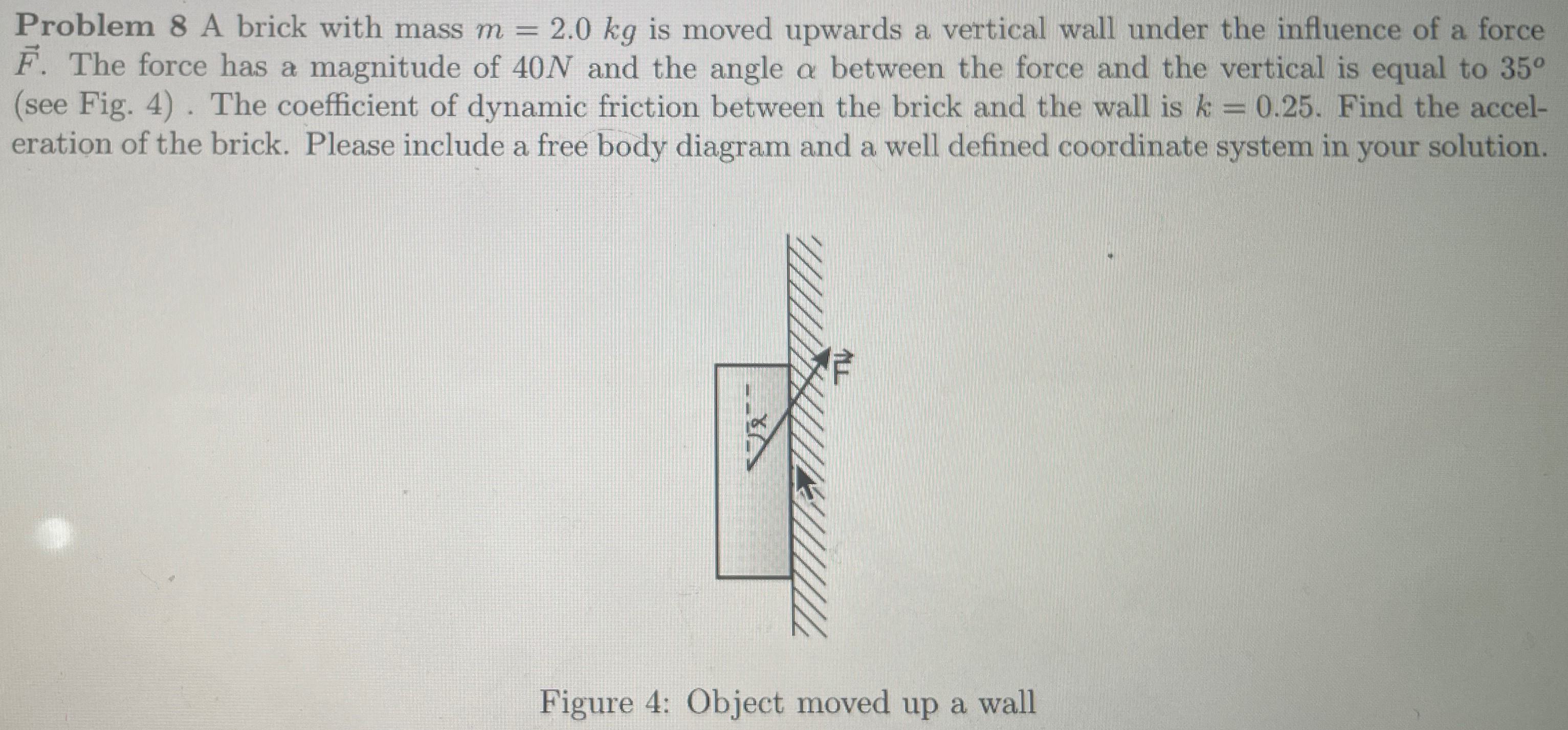 Problem 8 A brick with mass m = 2.0 kg is moved upwards a vertical wall under the influence of a force F→. The force has a magnitude of 40 N and the angle α between the force and the vertical is equal to 35∘ (see Fig. 4). The coefficient of dynamic friction between the brick and the wall is k = 0.25. Find the acceleration of the brick. Please include a free body diagram and a well defined coordinate system in your solution. Figure 4: Object moved up a wall