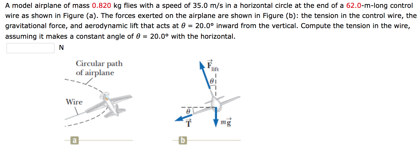 A model airplane of mass 0.820 kg flies with a speed of 35.0 m/s in a horizontal circle at the end of a 62.0-m-long control wire as shown in Figure (a). The forces exerted on the airplane are shown in Figure (b): the tension in the control wire, the gravitational force, and aerodynamic lift that acts at θ = 20.0∘ inward from the vertical. Compute the tension in the wire, assuming it makes a constant angle of θ = 20.0∘ with the horizontal. N