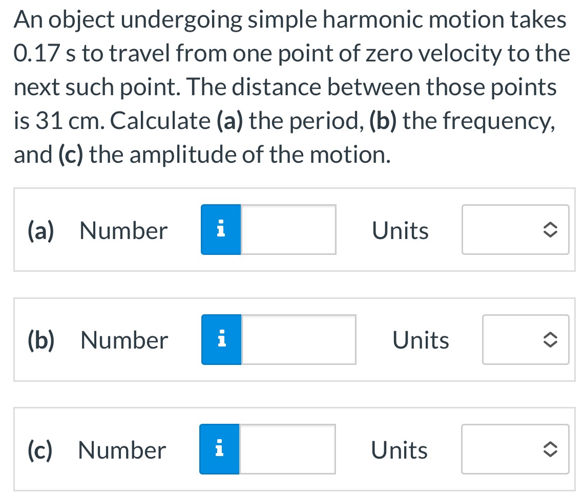 An object undergoing simple harmonic motion takes 0.17 s to travel from one point of zero velocity to the next such point. The distance between those points is 31 cm. Calculate (a) the period, (b) the frequency, and (c) the amplitude of the motion. (a) Number Units (b) Number Units (c) Number Units