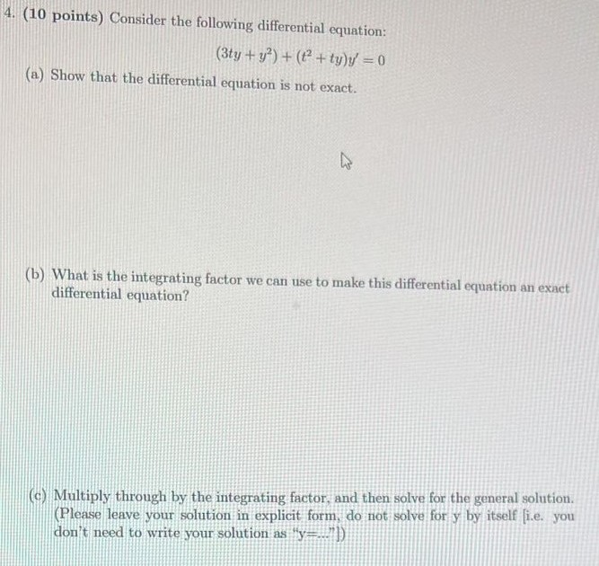Consider the following differential equation: (3ty + y2) + (t2 + ty)y′ = 0 (a) Show that the differential equation is not exact. (b) What is the integrating factor we can use to make this differential equation an exact differential equation? (c) Multiply through by the integrating factor, and then solve for the general solution. (Please leave your solution in explicit form, do not solve for y by itself [i.e. you don't need to write your solution as "y = . . . 1")