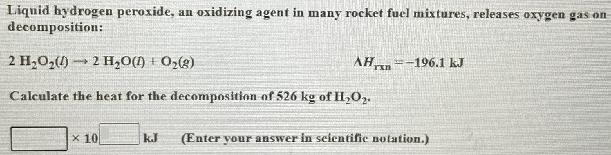 Liquid hydrogen peroxide, an oxidizing agent in many rocket fuel mixtures, releases oxygen gas on decomposition: 2H2O2(l) → 2H2O(l) + O2(g) ΔHrxn = −196.1 kJ Calculate the heat for the decomposition of 526 kg of H2O2. ×10 kJ (Enter your answer in scientific notation.)