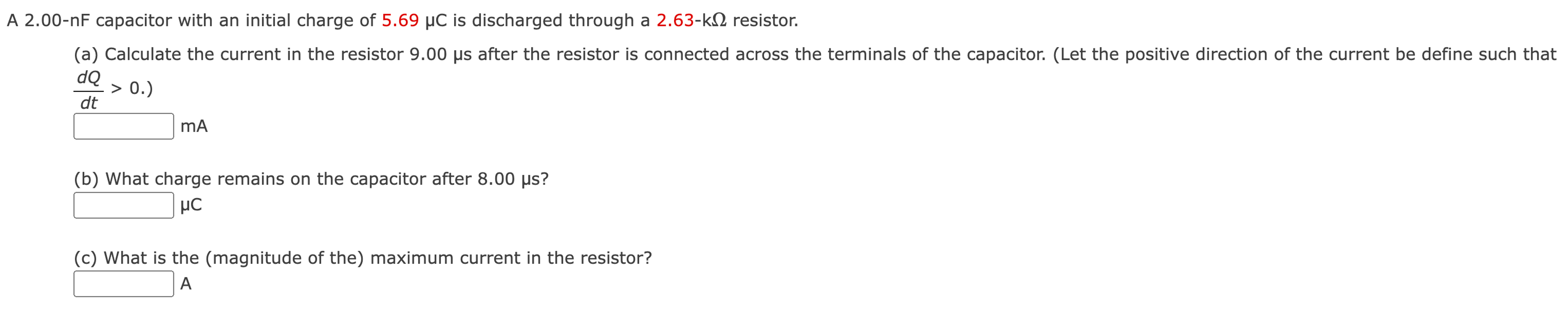 A 2.00−nF capacitor with an initial charge of 5.69 μC is discharged through a 2.63−kΩ resistor. (a) Calculate the current in the resistor 9.00 μs after the resistor is connected across the terminals of the capacitor. (Let the positive direction of the current be define such that dQ/dt > 0. ) mA (b) What charge remains on the capacitor after 8.00 μs? μC (c) What is the (magnitude of the) maximum current in the resistor? A