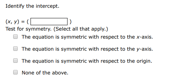Test for symmetry with respect to each axis and to the origin. (Select all that apply. ) y = x8 x2+1 The equation is symmetric with respect to the x-axis. The equation is symmetric with respect to the y-axis. The equation is symmetric with respect to the origin. None of the above. Identify the intercept. (x, y) = ( ) Test for symmetry. (Select all that apply.) The equation is symmetric with respect to the x-axis. The equation is symmetric with respect to the y-axis. The equation is symmetric with respect to the origin. None of the above. 