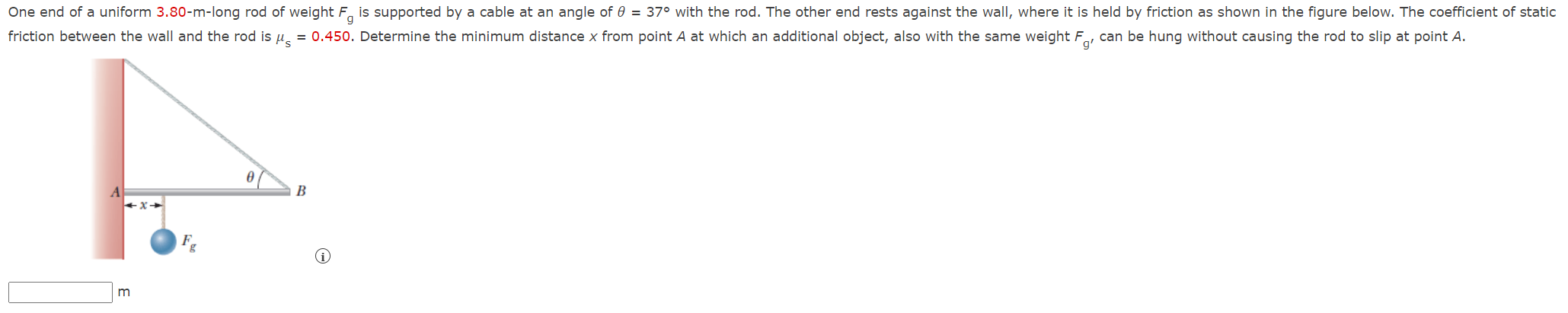 One end of a uniform 3.80-m-long rod of weight Fg is supported by a cable at an angle of θ = 37º with the rod. The other end rests against the wall, where it is held by friction as shown in the figure below. The coefficient of static friction between the wall and the rod μs  = 0.450. Determine the minimum distance x from point A at which an additional object, also with the same weight Fg, can be hung without causing the rod to slip at point A.