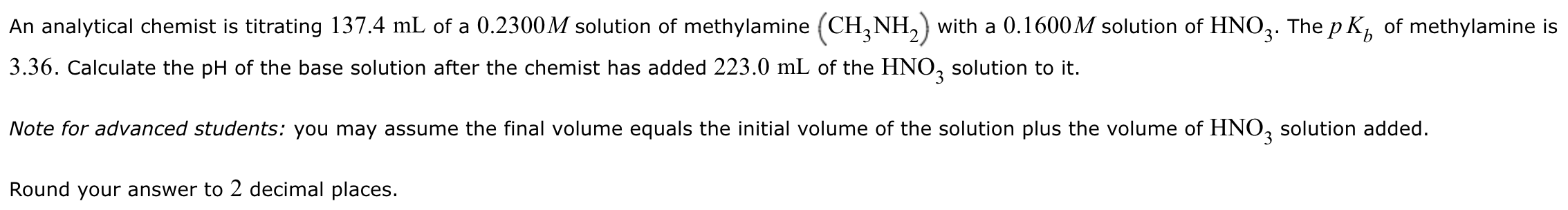 An analytical chemist is titrating 137.4 mL of a 0.2300 M solution of methylamine (CH3NH2) with a 0.1600 M solution of HNO3. The pKb of methylamine is 3.36. Calculate the pH of the base solution after the chemist has added 223.0 mL of the HNO3 solution to it. Note for advanced students: you may assume the final volume equals the initial volume of the solution plus the volume of HNO3 solution added. Round your answer to 2 decimal places.