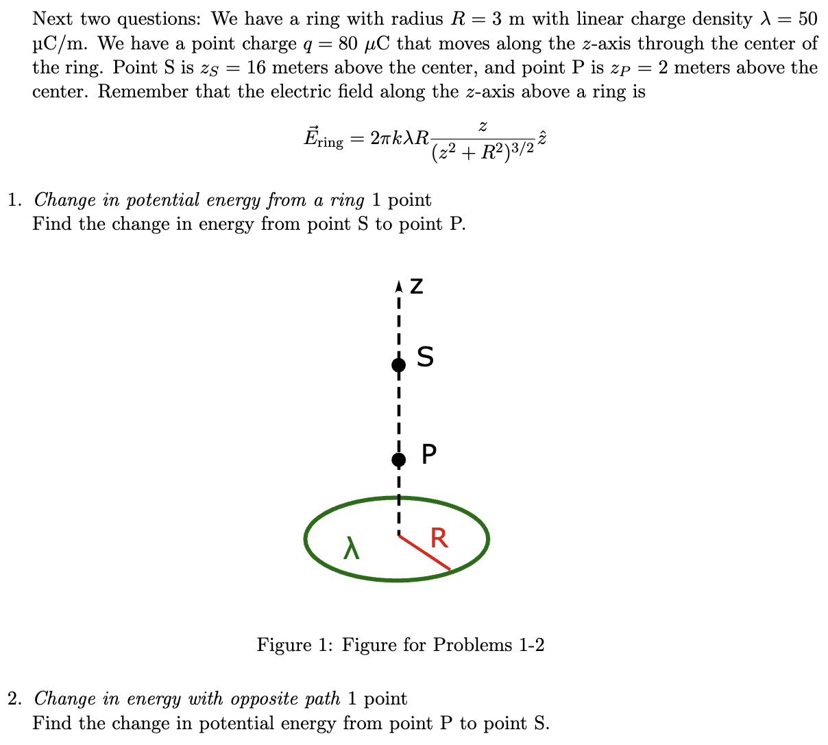 Next two questions: We have a ring with radius R = 3 m with linear charge density λ = 50 μC/m. We have a point charge q = 80 μC that moves along the z-axis through the center of the ring. Point S is zS = 16 meters above the center, and point P is zP = 2 meters above the center. Remember that the electric field along the z-axis above a ring is E→ring = 2πkλRz(z2+R2)3/2 z^Change in potential energy from a ring 1 point Find the change in energy from point S to point P. Figure 1: Figure for Problems 1-2 Change in energy with opposite path 1 point Find the change in potential energy from point P to point S. 