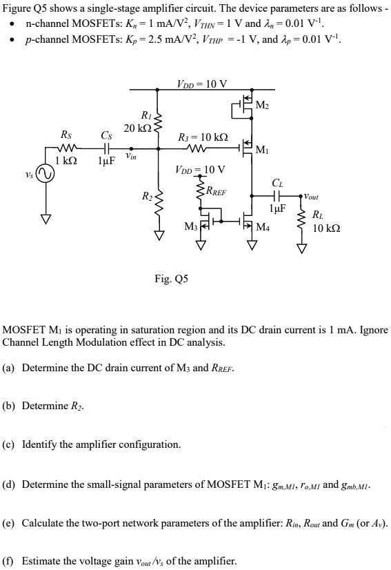 Figure Q5 shows a single-stage amplifier circuit. The device parameters are as follows -n-channel MOSFETs: Kn = 1 mA/V2, VTHN = 1 V and λn = 0.01 V−1. p-channel MOSFETs: Kp = 2.5 mA/V2, VTHP = −1 V, and λp = 0.01 V−1. Fig. Q5 MOSFET M1 is operating in saturation region and its DC drain current is 1 mA. Ignore Channel Length Modulation effect in DC analysis. (a) Determine the DC drain current of M3 and RREF. (b) Determine R2. (c) Identify the amplifier configuration. (d) Determine the small-signal parameters of MOSFET M1:gm,M1, ro, M1 and gmb,M1. (e) Calculate the two-port network parameters of the amplifier: Rin, Rout and Gm (or Av). (f) Estimate the voltage gain vout /vs of the amplifier.