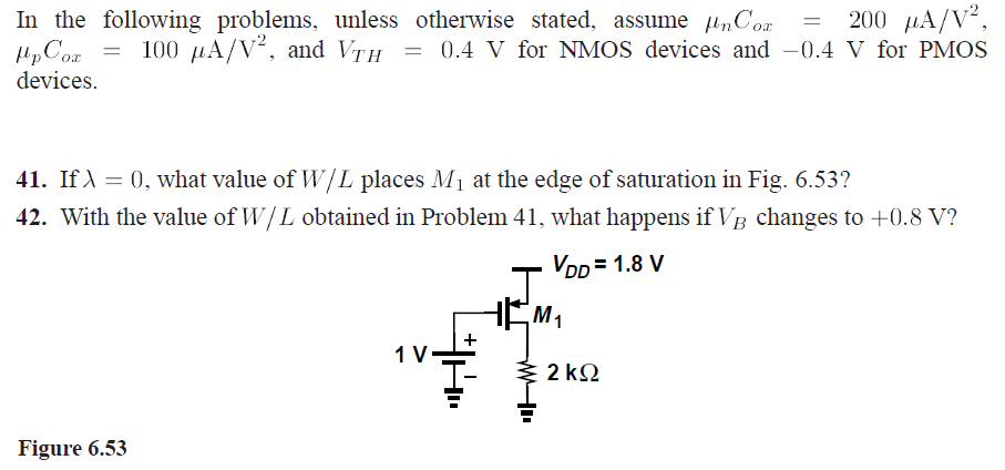 In the following problems, unless otherwise stated, assume μnCox = 200 μA/V2, μpCox = 100 μA/V2, and VTH = 0.4 V for NMOS devices and −0.4 V for PMOS devices.41. If λ = 0, what value of W/L places M1 at the edge of saturation in Fig.6.53 ? 42. With the value of W/L obtained in Problem 41, what happens if VB changes to +0.8 V ? Figure 6.53 