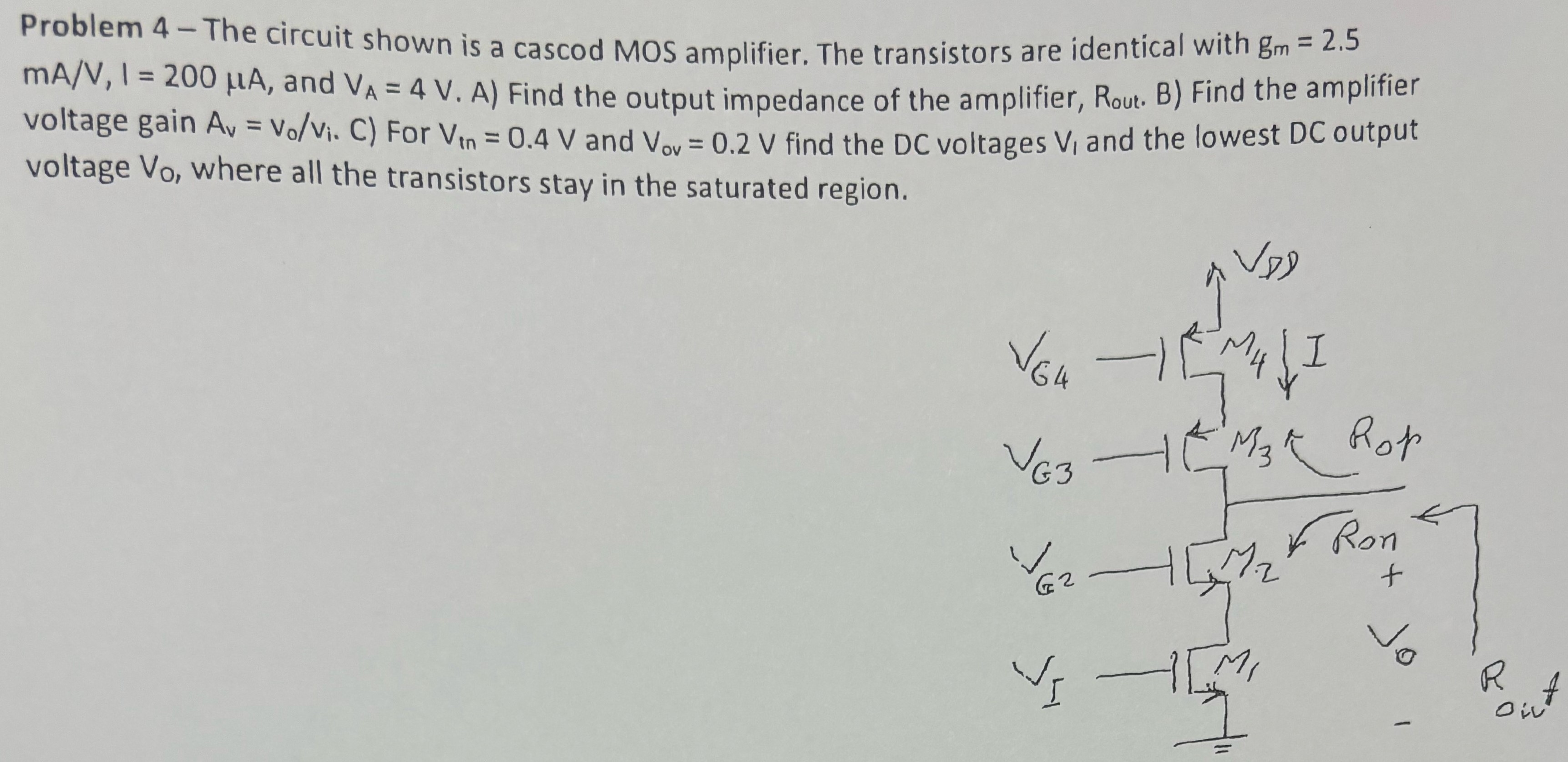 Problem 4 - The circuit shown is a cascod MOS amplifier. The transistors are identical with gm = 2.5 mA/V, I = 200 μA, and VA = 4 V. A) Find the output impedance of the amplifier, Rout. B) Find the amplifier voltage gain Av = Vo/vi. C ) For Vtn = 0.4 V and Vov = 0.2 V find the DC voltages V1 and the lowest DC output voltage Vo, where all the transistors stay in the saturated region. 