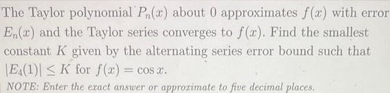 The Taylor polynomial Pn(x) about 0 approximates f(x) with error En(x) and the Taylor series converges to f(x). Find the smallest constant K given by the alternating series error bound such that |E4(1)| ≤ K for f(x) = cos⁡x. NOTE: Enter the exact answer or approximate to five decimal places. 