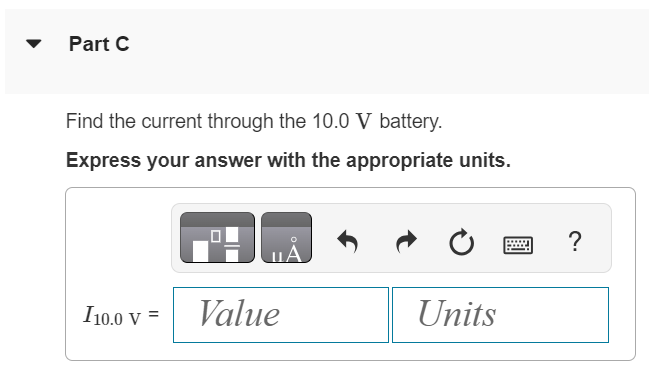 The batteries shown in the circuit in the figure (Figure 1) have negligibly small internal resistances. Figure 1 of 1 Part A Find the current through the 30.0 Ω resistor. Express your answer with the appropriate units. Submit Request Answer Part B Find the current through the 20.0 Ω resistor. Express your answer with the appropriate units. Submit Request Answer Part C Find the current through the 10.0 V battery. Express your answer with the appropriate units. 