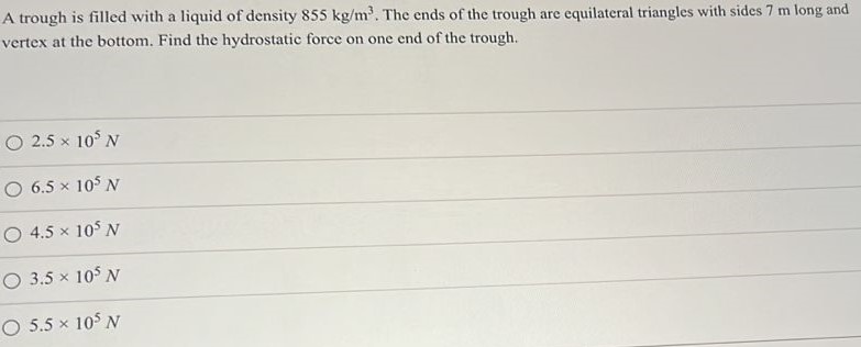 A trough is filled with a liquid of density 855 kg/m3. The ends of the trough are equilateral triangles with sides 7 m long and vertex at the bottom. Find the hydrostatic force on one end of the trough. 2.5×105 N 6.5×105 N 4.5×105 N 3.5×105 N 5.5×105 N 