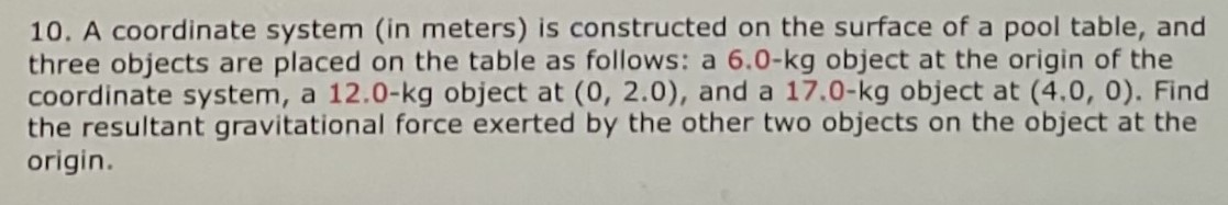 A coordinate system (in meters) is constructed on the surface of a pool table, and three objects are placed on the table as follows: a 6.0−kg object at the origin of the coordinate system, a 12.0−kg object at (0, 2.0), and a 17.0−kg object at (4.0, 0). Find the resultant gravitational force exerted by the other two objects on the object at the origin.