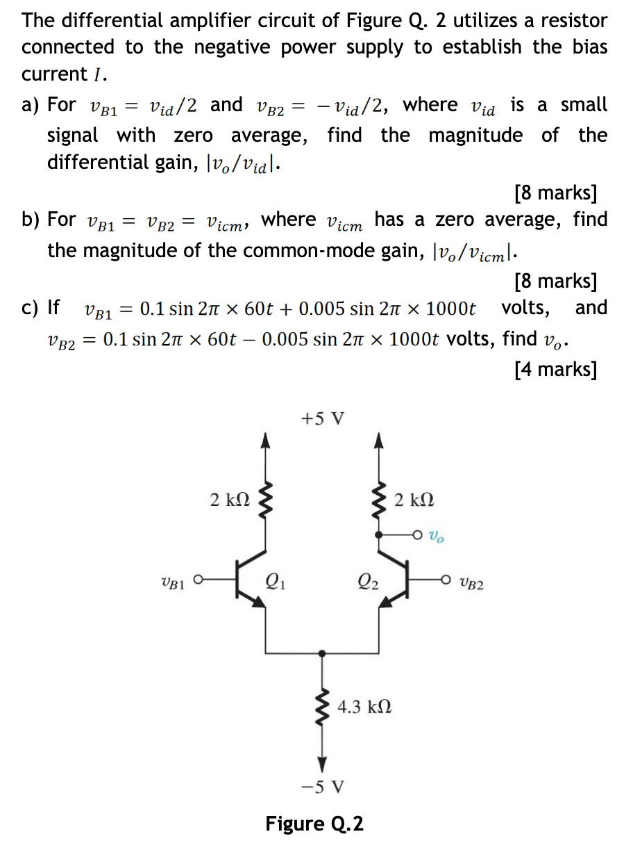 The differential amplifier circuit of Figure Q.2 utilizes a resistor connected to the negative power supply to establish the bias current I. a) For vB1 = vid/2 and vB2 = −vid/2, where vid is a small signal with zero average, find the magnitude of the differential gain, |vo/vid|. [8 marks] b) For vB1 = vB2 = vicm, where vicm has a zero average, find the magnitude of the common-mode gain, |vo/vicm|. [8 marks] c) If vB1 = 0.1 sin⁡2π×60t + 0.005 sin⁡2π×1000t volts, and vB2 = 0.1 sin⁡2π×60t − 0.005 sin⁡2π×1000t volts, find vo. [4 marks] Figure Q. 2 