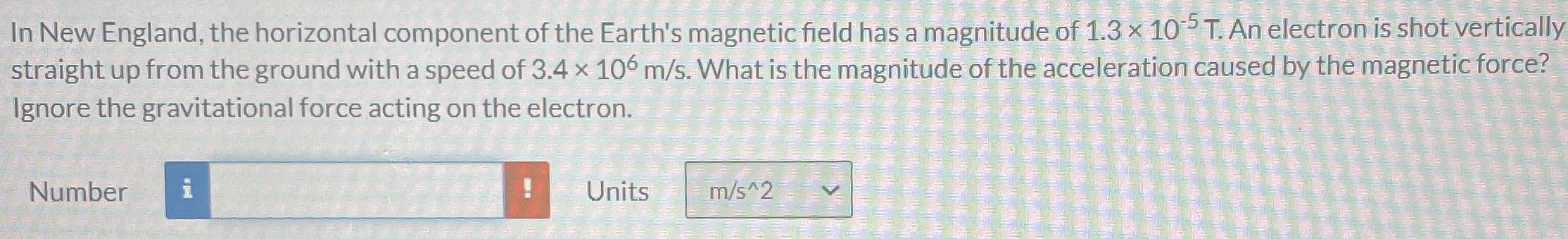 In New England, the horizontal component of the Earth's magnetic field has a magnitude of 1.3×10−5 T. An electron is shot vertically straight up from the ground with a speed of 3.4×106 m/s. What is the magnitude of the acceleration caused by the magnetic force? Ignore the gravitational force acting on the electron. Number Units
