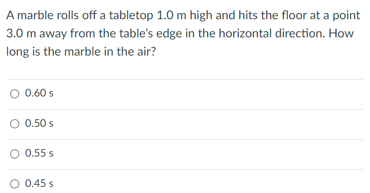 A marble rolls off a tabletop 1.0 m high and hits the floor at a point 3.0 m away from the table's edge in the horizontal direction. How long is the marble in the air? 0.60 s 0.50 s 0.55 s 0.45 s 