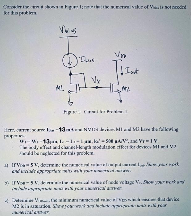 Consider the circuit shown in Figure 1; note that the numerical value of Vbias is not needed for this problem. Figure 1. Circuit for Problem 1. Here, current source Ibias = 13mA and NMOS devices M1 and M2 have the following properties: • W1 = W2 = 13µm, L1 = L2 = 1µm, kn’ = 500µA/V2 , and VT = 1 V. • The body effect and channel-length modulation effect for devices M1 and M2 should be neglected for this problem. a) If VDD = 5V, determine the numerical value of output current Iout. . Show your work and include appropriate units with your numerical answer. b) If VDD = 5V, determine the numerical value of node voltage Vx. Show your work and include appropriate units with your numerical answer. c) Determine VDDmin, the minimum numerical value of VDD which ensures that device M2 is in saturation. Show your work and include appropriate units with your numerical answer.