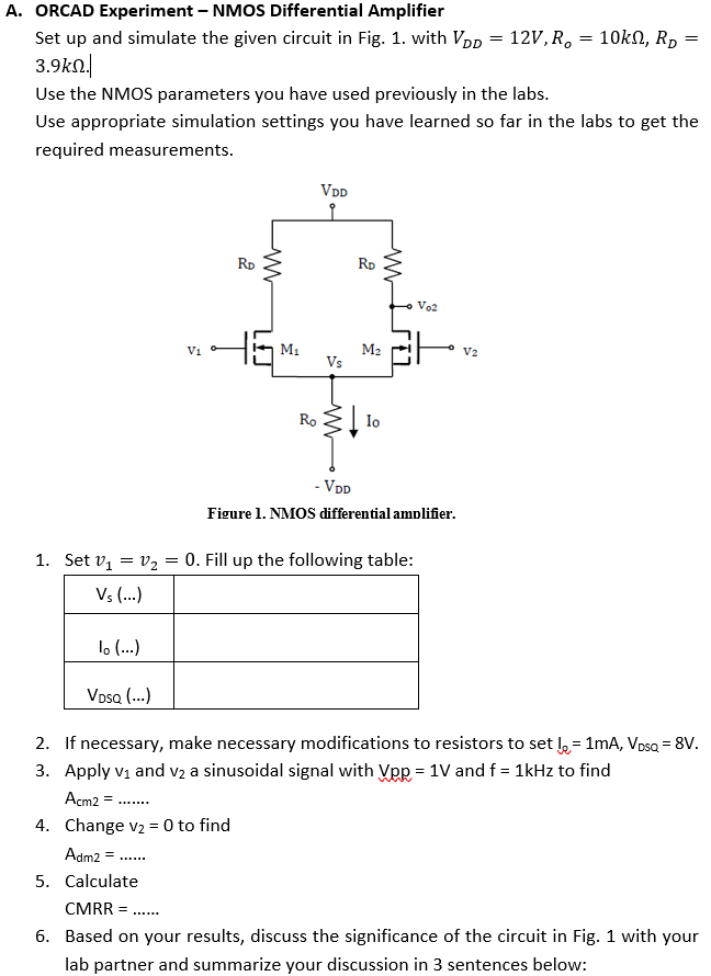 A. ORCAD Experiment - NMOS Differential Amplifier Set up and simulate the given circuit in Fig. 1. with VDD = 12 V, Ro = 10 kΩ, RD = 3.9 kΩ. Use the NMOS parameters you have used previously in the labs. Use appropriate simulation settings you have learned so far in the labs to get the required measurements. Figure 1. NMOS differential amolifier. Set v1 = v2 = 0. Fill up the following table: If necessary, make necessary modifications to resistors to set IΩ = 1 mA, VDSQ = 8 V. Apply v1 and v2 a sinusoidal signal with Vpp = 1 V and f = 1 kHz to find Acm2 = Change v2 = 0 to find Adm2 = Calculate CMRR = 6. Based on your results, discuss the significance of the circuit in Fig. 1 with your lab partner and summarize your discussion in 3 sentences below: