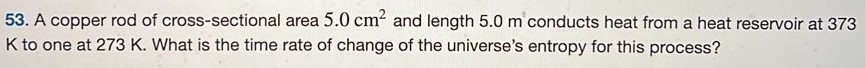A copper rod of cross-sectional area 5.0 cm2 and length 5.0 m conducts heat from a heat reservoir at 373 K to one at 273 K. What is the time rate of change of the universe's entropy for this process? 