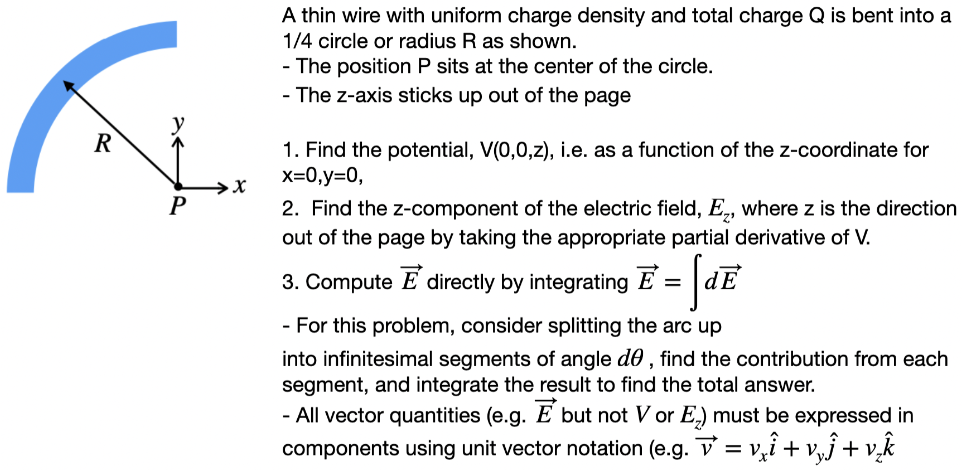 A thin wire with uniform charge density and total charge Q is bent into a 1/4 circle or radius R as shown. The position P sits at the center of the circle. The z-axis sticks up out of the page Find the potential, V(0, 0, z), i. e. as a function of the z-coordinate for x = 0, y = 0, Find the z-component of the electric field, Ez, where z is the direction out of the page by taking the appropriate partial derivative of V. Compute E→ directly by integrating E→ = ∫dE→ For this problem, consider splitting the arc up into infinitesimal segments of angle dθ, find the contribution from each segment, and integrate the result to find the total answer. All vector quantities (e. g. E→ but not V or Ez ) must be expressed in components using unit vector notation (e. g. v→ = vxi^+vyj^+vzk^ 
