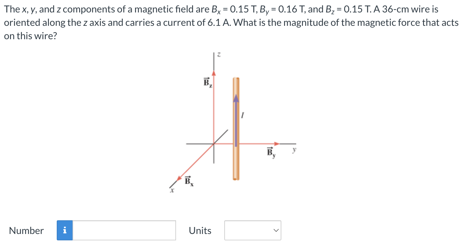 The x, y, and z components of a magnetic field are Bx = 0.15 T, By = 0.16 T, and Bz = 0.15 T. A 36−cm wire is oriented along the z axis and carries a current of 6.1 A. What is the magnitude of the magnetic force that acts on this wire? Number Units