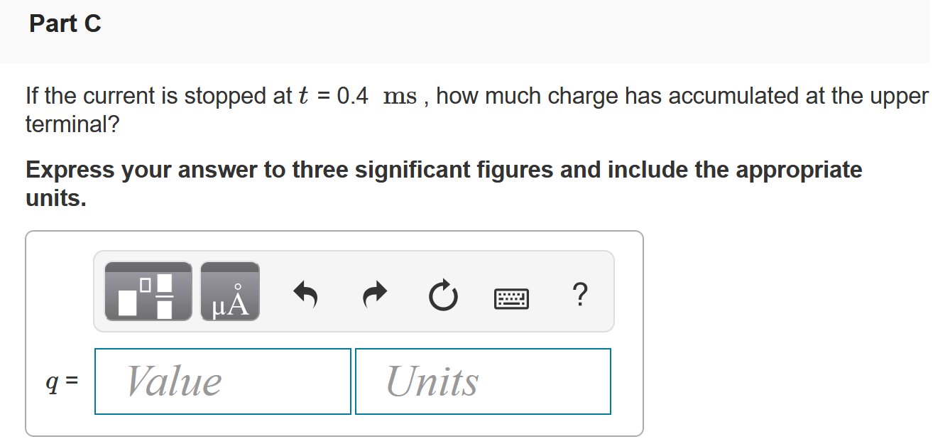 There is no charge at the upper terminal of the element in (Figure 1) for t < 0. At t = 0 a current of 125 e−2500t mA, where t is in seconds, enters the upper terminal. Figure 1 of 1 Part A Derive the expression for the charge that accumulates at the upper terminal for t > 0. q(t) = 50.0(1 − e−2500t) μC q(t) = 125(1 − e−2500t)C q(t) = 50.0 e−2500t μC q(t) = 125 e−2500t C Part B Find the total charge that accumulates at the upper terminal. Express your answer to three significant figures and include the appropriate units. Part C If the current is stopped at t = 0.4 ms, how much charge has accumulated at the upper terminal? Express your answer to three significant figures and include the appropriate units. q = Value Units 