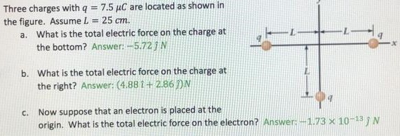Three charges with q = 7.5 μC are located as shown in the figure. Assume L = 25 cm. a. What is the total electric force on the charge at the bottom? Answer: −5.72 j^N b. What is the total electric force on the charge at the right? Answer: (4.88ı^+2.86ȷ^)N c. Now suppose that an electron is placed at the origin. What is the total electric force on the electron? Answer: −1.73×10−13 j N