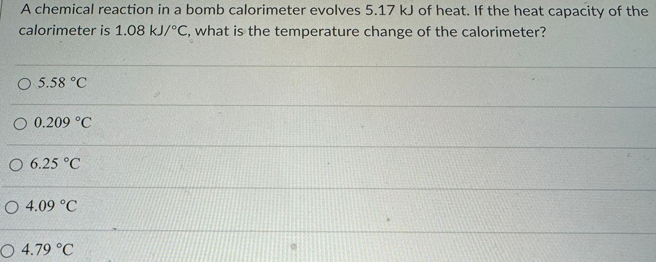 A chemical reaction in a bomb calorimeter evolves 5.17 kJ of heat. If the heat capacity of the calorimeter is 1.08 kJ/∘C, what is the temperature change of the calorimeter? 5.58 ∘C 0.209 ∘C 6.25 ∘C 4.09 ∘C 4.79 ∘C 