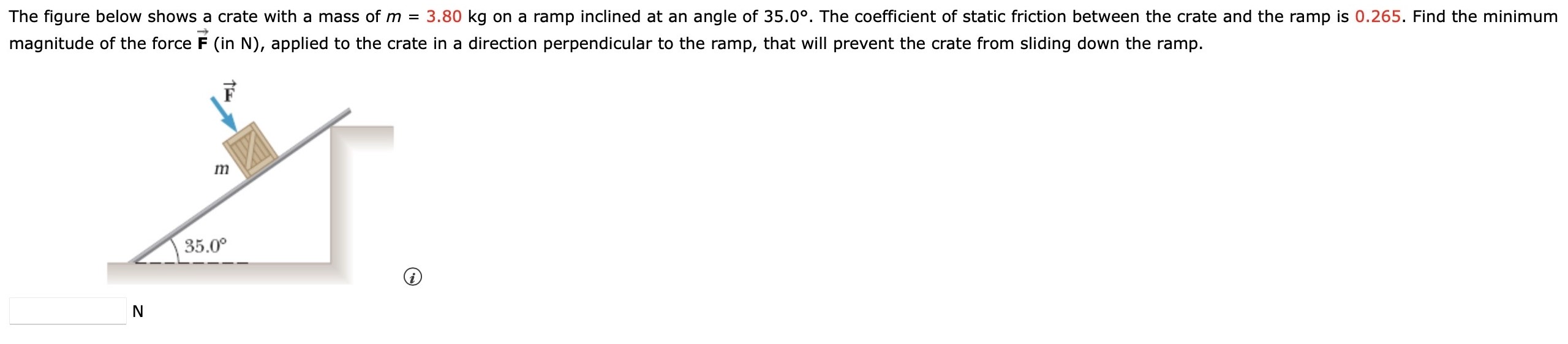 The figure below shows a crate with a mass of m = 3.80 kg on a ramp inclined at an angle of 35.0∘. The coefficient of static friction between the crate and the ramp is 0.265. Find the minimum magnitude of the force F→ (in N), applied to the crate in a direction perpendicular to the ramp, that will prevent the crate from sliding down the ramp. N