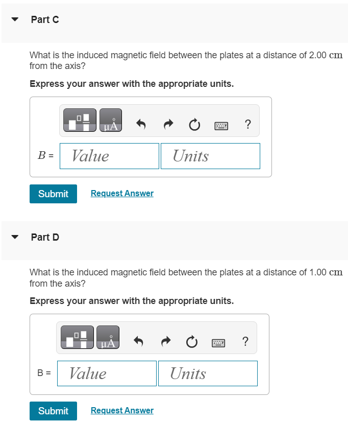 A parallel-plate, air-filled capacitor is being charged as in (Figure 1). The circular plates have radius 4.00 cm, and at a particular instant, the conduction current in the wires is 0.620 A. Figure 1 of 1 Part A What is the displacement current density jD in the air space between the plates? Express your answer with the appropriate units. Submit Request Answer Part B What is the rate at which the electric field between the plates is changing? Express your answer in volts per meter per second. dE dt V/m s Submit Request Answer Part C What is the induced magnetic field between the plates at a distance of 2.00 cm from the axis? Express your answer with the appropriate units. B = Value Units Submit Request Answer Part D What is the induced magnetic field between the plates at a distance of 1.00 cm from the axis? Express your answer with the appropriate units. B = Value Units Submit Request Answer 