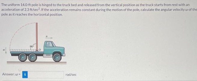 The uniform 14.0-ft pole is hinged to the truck bed and released from the vertical position as the truck starts from rest with an acceleration of 2.3 ft/sec2. If the acceleration remains constant during the motion of the pole, calculate the angular velocity ω of the pole as it reaches the horizontal position. Answer: ω = rad/sec