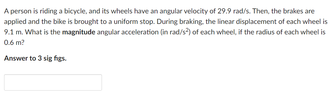 A person is riding a bicycle, and its wheels have an angular velocity of 29.9 rad/s. Then, the brakes are applied and the bike is brought to a uniform stop. During braking, the linear displacement of each wheel is 9.1 m. What is the magnitude angular acceleration (in rad /s2) of each wheel, if the radius of each wheel is 0.6 m ? Answer to 3 sig figs.