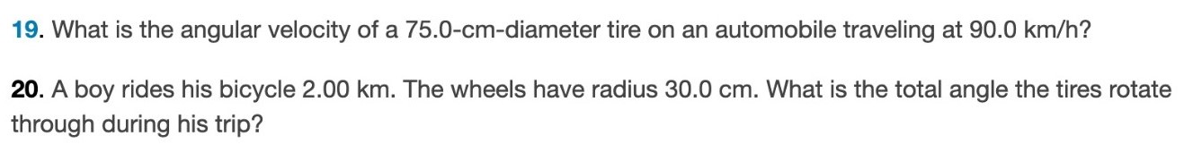What is the angular velocity of a 75.0−cm-diameter tire on an automobile traveling at 90.0 km/h ? A boy rides his bicycle 2.00 km. The wheels have radius 30.0 cm. What is the total angle the tires rotate through during his trip? 