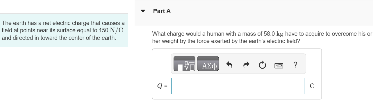 The earth has a net electric charge that causes a field at points near its surface equal to 150 N/C and directed in toward the center of the earth. Part A What charge would a human with a mass of 58.0 kg have to acquire to overcome his or her weight by the force exerted by the earth’s electric field? AΣφ Q = C Part B What would be the magnitude of the repulsive force between two people each with the charge calculated in part A and separated by a distance of 180 m? √ AΣφ F = N