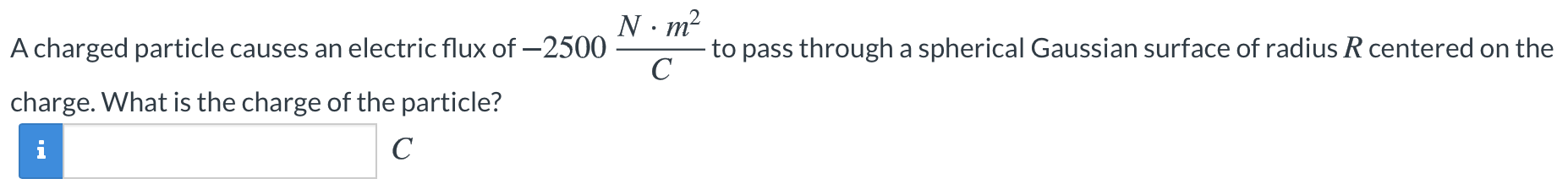A charged particle causes an electric flux of −2500 N⋅m2 C to pass through a spherical Gaussian surface of radius R centered on the charge. What is the charge of the particle? C 