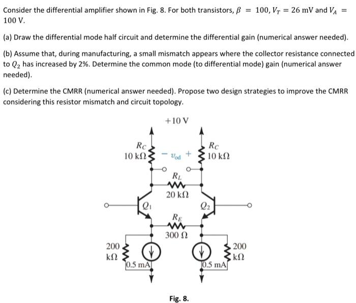 Consider the differential amplifier shown in Fig. 8. For both transistors, β = 100, VT = 26 mV and VA = 100 V. (a) Draw the differential mode half circuit and determine the differential gain (numerical answer needed). (b) Assume that, during manufacturing, a small mismatch appears where the collector resistance connected to Q2 has increased by 2%. Determine the common mode (to differential mode) gain (numerical answer needed). (c) Determine the CMRR (numerical answer needed). Propose two design strategies to improve the CMRR considering this resistor mismatch and circuit topology. Fig. 8.