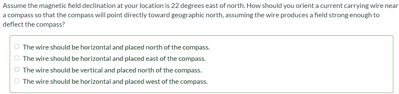 Assume the magnetic field declination at your location is 22 degrees east of north. How should you orient a current carrying wire near a compass so that the compass will point directly toward geographic north, assuming the wire produces a field strong enough to deflect the compass? The wire should be horizontal and placed north of the compass. The wire should be horizontal and placed east of the compass. The wire should be vertical and placed north of the compass The wire should be horizontal and placed west of the compass.