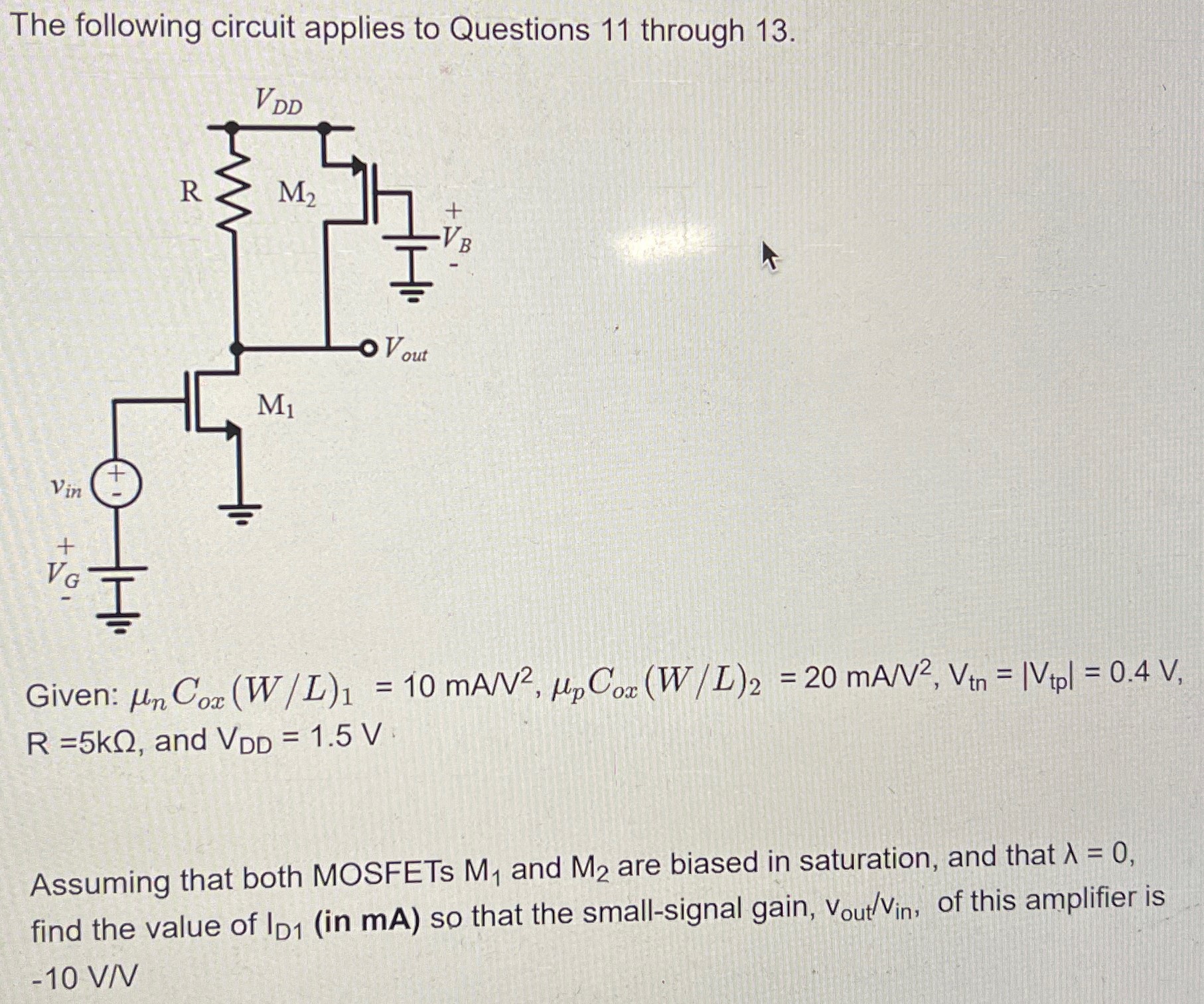 The following circuit applies to Questions 11 through 13. Given: μnCox(W/L)1 = 10 mA/V2, μpCox(W/L)2 = 20 mA/V2, Vtn = |Vtp| = 0.4 V, R = 5 kΩ, and VDD = 1.5 V Assuming that both MOSFETs M1 and M2 are biased in saturation, and that λ = 0, find the value of ID1 (in mA) so that the small-signal gain, vout/vin, of this amplifier is −10 V/V.