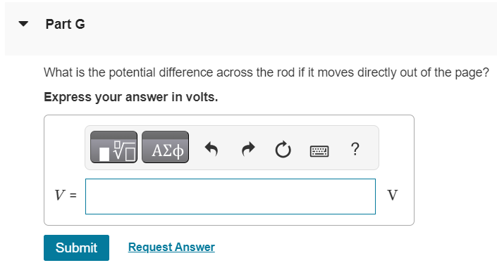 In the figure (Figure 1) a conducting rod of length L = 30.0 cm moves in a magnetic field B→ of magnitude 0.490 T directed into the plane of the figure. The rod moves with speed v = 5.90 m/s in the direction shown. Figure 1 of 1 Part A What is the potential difference between the ends of the rod? Express your answer in volts. V = Submit Request Answer Part B Which point, a or b, is at higher potential? a b Part C When the charges in the rod are in equilibrium, what is the magnitude of the electric field within the rod? Express your answer in volts per meter. Submit Request Answer Part D What is the direction of the electric field within the rod? From b to a From a to b Part E When the charges in the rod are in equilibrium, which point, a or b, has an excess of positive charge? a b Submit Request Answer Part F What is the potential difference across the rod if it moves parallel to ab ? Express your answer in volts. V = Part G What is the potential difference across the rod if it moves directly out of the page? Express your answer in volts. V = Submit Request Answer 