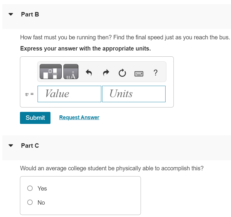 You are standing at rest at a bus stop. A bus moving at a constant speed of 5.00 m/s passes you. When the rear of the bus is 19.0 m past you, you realize that it is your bus, so you start to run toward it with a constant acceleration of 0.960 m/s2. Part A How far would you have to run before you catch up with the rear of the bus? Express your answer with the appropriate units. Part B How fast must you be running then? Find the final speed just as you reach the bus. Express your answer with the appropriate units. Submit Request Answer Part C Would an average college student be physically able to accomplish this? Yes No 
