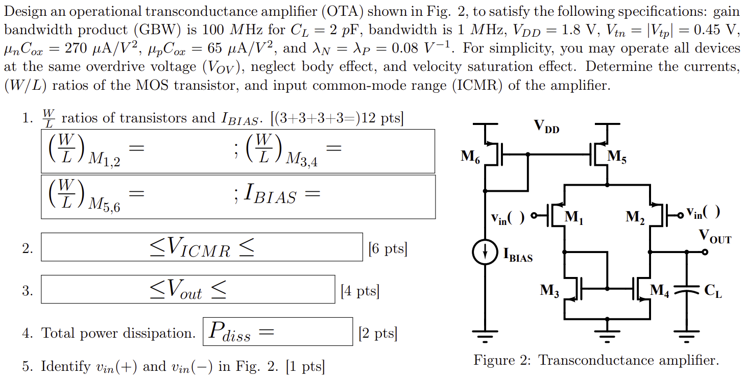 Design an operational transconductance amplifier (OTA) shown in Fig. 2, to satisfy the following specifications: gain bandwidth product (GBW) is 100M Hz for CL = 2p F, bandwidth is 1MHz, VDD = 1.8 V, Vtn = |Vtp| = 0.45 V, µnCox = 270 µA/V2, µpCox = 65 µA/V2, and λN = λP = 0.08 V-1 . For simplicity, you may operate all devices at the same overdrive voltage (VOV ), neglect body effect, and velocity saturation effect. Determine the currents, (W/L) ratios of the MOS transistor, and input common-mode range (ICMR) of the amplifier. 1. W L ratios of transistors and IBIAS • [(3 + 3 + 3 + 3 =)12pts] (W/L )M1,2 = ; (W/L)M3,4 = (W/L)M5,6 = ; IBIAS = 2. ≤ VICMR ≤ [6 pts] 3. ≤ Vout ≤ [4pts] 4. Total power dissipation. Pdiss = [2pts] 5. Identify vin(+) and vin(-) in Fig. 2. [1 pts] Figure 2: Transconductance amplifier.