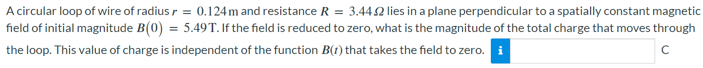 A circular loop of wire of radius r = 0.124 m and resistance R = 3.44 Ω lies in a plane perpendicular to a spatially constant magnetic field of initial magnitude B(0) = 5.49 T. If the field is reduced to zero, what is the magnitude of the total charge that moves through the loop. This value of charge is independent of the function B(t) that takes the field to zero.