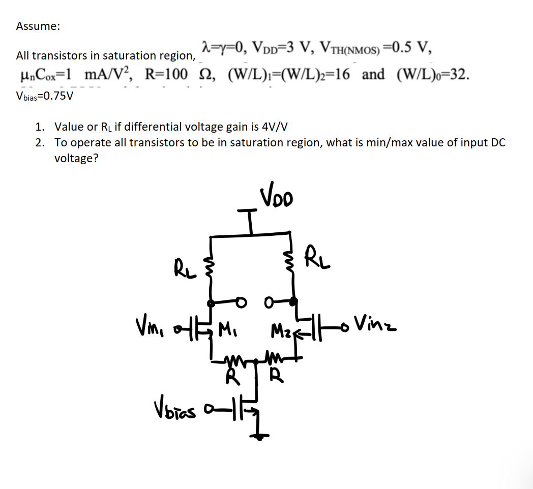 Assume: All transistors in saturation region, λ = γ = 0, VDD = 3 V, VTH(NMOS) = 0.5 V, μnCox = 1 mA/V2, R = 100 Ω, (W/L)1 = (W/L)2 = 16 and (W/L)0 = 32. Vbias = 0.75 V 1. Value of RL if differential voltage gain is 4 V/V 2. To operate all transistors to be in saturation region, what is min/max value of input DC voltage? 